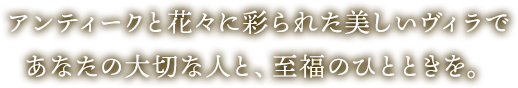 アンティークと花々に彩られた美しいヴィラであなたの大切な人と、至福のひとときを。